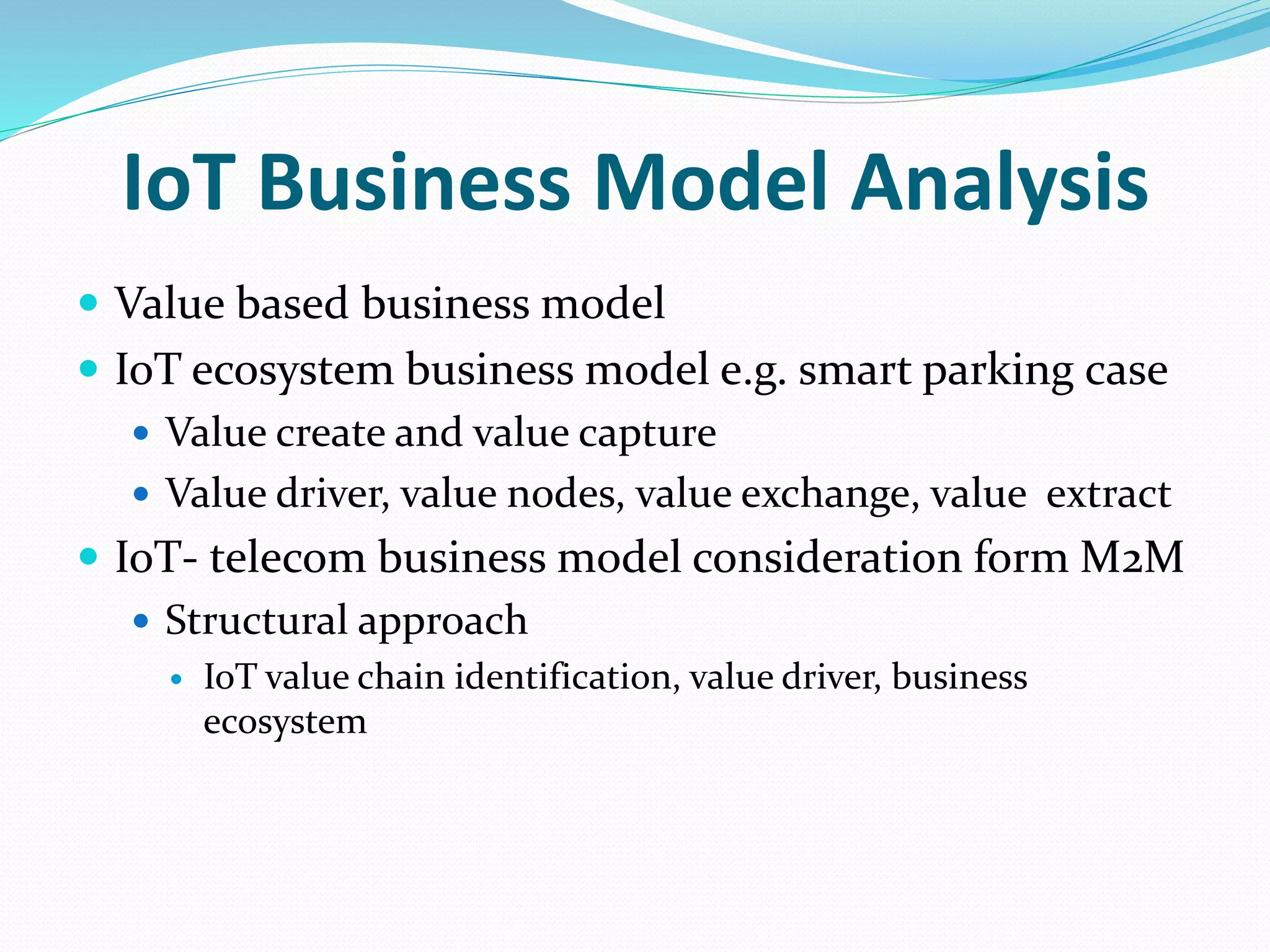 IoT Business Model Analysis
 Value based business model
 IoT ecosystem business model e.g. smart parking case
 Value create and value capture
 Value driver, value nodes, value exchange, value extract
 IoT- telecom business model consideration form M2M
 Structural approach
 IoT value chain identification, value driver, business
ecosystem
 