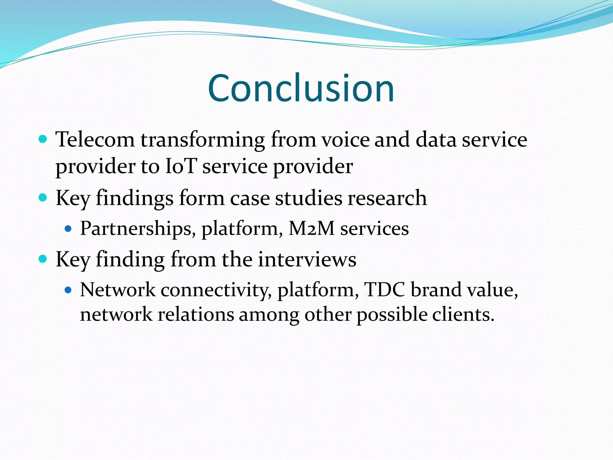 Conclusion
 Telecom transforming from voice and data service
provider to IoT service provider
 Key findings form case studies research
 Partnerships, platform, M2M services
 Key finding from the interviews
 Network connectivity, platform, TDC brand value,
network relations among other possible clients.
 
