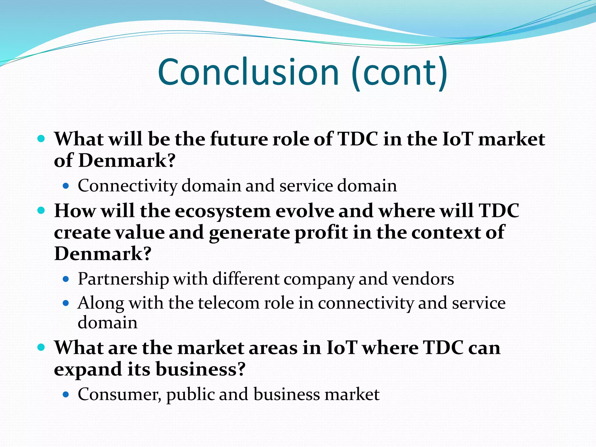 Conclusion (cont)
 What will be the future role of TDC in the IoT market
of Denmark?
 Connectivity domain and service domain
 How will the ecosystem evolve and where will TDC
create value and generate profit in the context of
Denmark?
 Partnership with different company and vendors
 Along with the telecom role in connectivity and service
domain
 What are the market areas in IoT where TDC can
expand its business?
 Consumer, public and business market
 