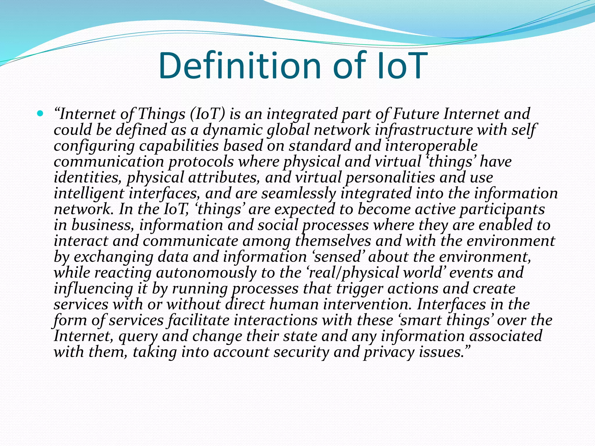 Definition of IoT
 “Internet of Things (IoT) is an integrated part of Future Internet and
could be defined as a dynamic global network infrastructure with self
configuring capabilities based on standard and interoperable
communication protocols where physical and virtual ‘things’ have
identities, physical attributes, and virtual personalities and use
intelligent interfaces, and are seamlessly integrated into the information
network. In the IoT, ‘things’ are expected to become active participants
in business, information and social processes where they are enabled to
interact and communicate among themselves and with the environment
by exchanging data and information ‘sensed’ about the environment,
while reacting autonomously to the ‘real/physical world’ events and
influencing it by running processes that trigger actions and create
services with or without direct human intervention. Interfaces in the
form of services facilitate interactions with these ‘smart things’ over the
Internet, query and change their state and any information associated
with them, taking into account security and privacy issues.”
 