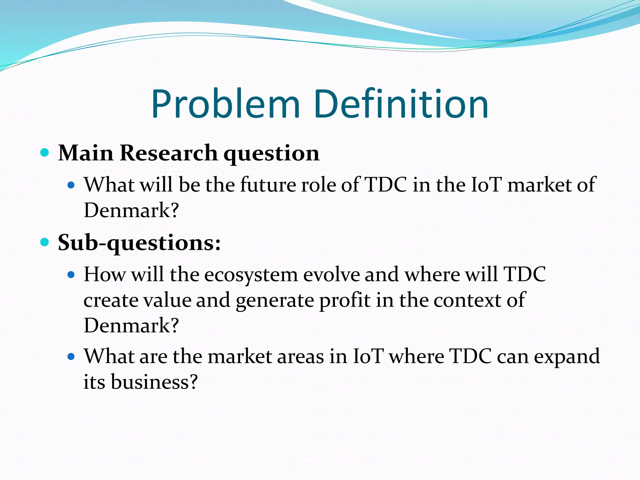 Problem Definition
 Main Research question
 What will be the future role of TDC in the IoT market of
Denmark?
 Sub-questions:
 How will the ecosystem evolve and where will TDC
create value and generate profit in the context of
Denmark?
 What are the market areas in IoT where TDC can expand
its business?
 