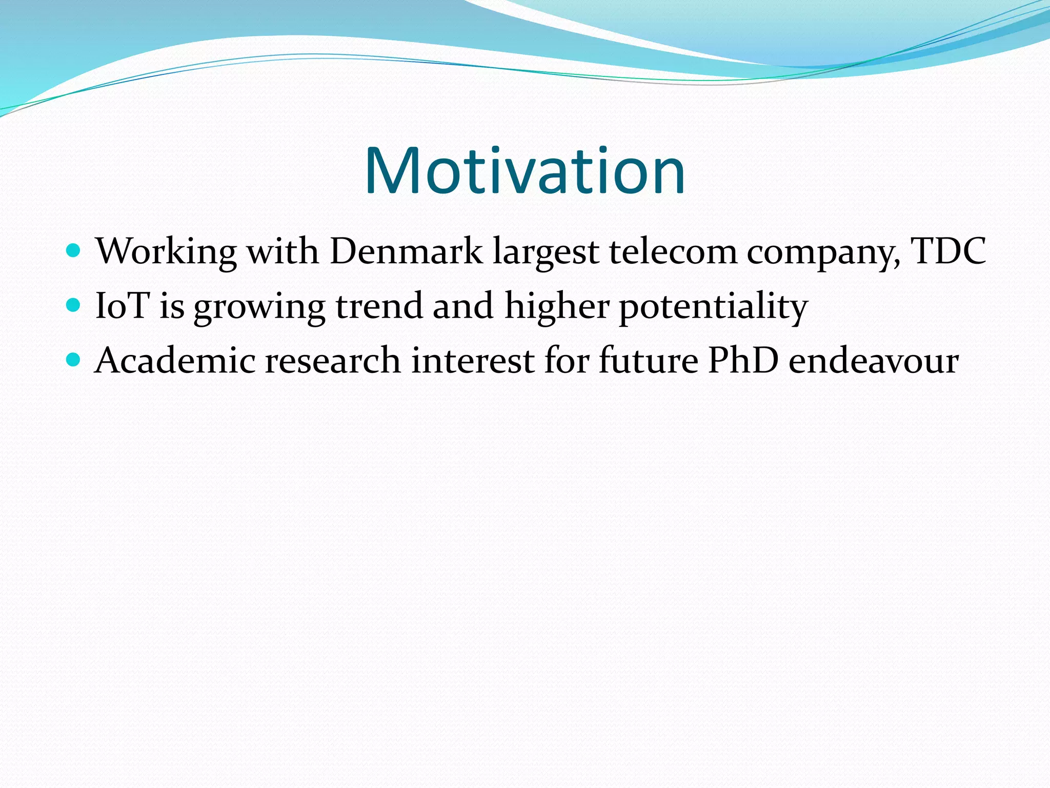 Motivation
 Working with Denmark largest telecom company, TDC
 IoT is growing trend and higher potentiality
 Academic research interest for future PhD endeavour
 