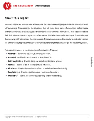 The Values Index Introduction
BrookeDenton
Copyright 2016 Innermetrix Incorporated • All rights reserved 2
About This Report
Research conducted by Innermetrix shows that the most successful people share the common trait of
self-awareness. They recognize the situations that will make them successful, and this makes it easy
for them to find ways of achieving objectives that resonate with their motivations. They also understand
their limitations and where they are not effective and this helps them understand what does not inspire
them or what will not motivate them to succeed. Those who understand their natural motivators better
arefarmorelikelytopursuetherightopportunities,fortherightreasons,andgettheresultstheydesire.
This report measures seven dimensions of motivation. They are:
• Aesthetic - a drive for balance, harmony and form.
• Economic - a drive for economic or practical returns.
• Individualistic - a drive to stand out as independent and unique.
• Political - a drive to be in control or have influence.
• Altruist - a drive for humanitarian efforts or to help others altruistically.
• Regulatory - a drive to establish order, routine and structure.
• Theoretical - a drive for knowledge, learning and understanding.
 