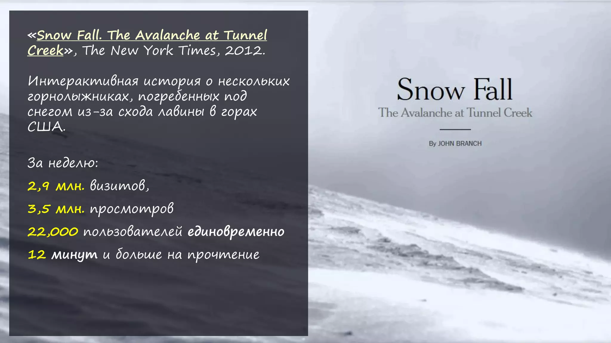 «Snow Fall. The Avalanche at Tunnel
Creek», The New York Times, 2012.
Интерактивная история о нескольких
горнолыжниках, погребенных под
снегом из-за схода лавины в горах
США.
За неделю:
2,9 млн. визитов,
3,5 млн. просмотров
22,000 пользователей единовременно
12 минут и больше на прочтение
 