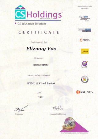 ^^.
r'!
[$'Holglngs'
,.1
'.:
Authorised Education
Centre For
Microsof
)cs Education Solutions
CERTIFICATE
This is to certify that
Elizrnau Vos
lD Number
8207020047083
has successfully com pleted
IITML & Visual Basic 6
'':,,1,
Date
2001
i
Sconer-
<IKRONOS
iiii?"iii:?,tii:?:?rt?i'rt V1r,irrirllti.
anatzaaatatrt:;,,;,;l:,;t;.:: j;;;;;:;;::i:.
a.v :,:::t.::::.:lt
'rtr#ffi$;'. /;)/ti)4 i i: n i i i I 4 /i|i iii i:/ii: :a t a: lr
i)l:?|:!J:iti:t-4iai)/ti/!.i:-4i:irtj:ii/i7!7'
a a..., a a i; 4 i. t:: i; i) t r; i i;.;in ;in i l/::l : L
Managing Director
THE PREFERRED CHOICE IN IT ]EDUCATION
Instructor
 