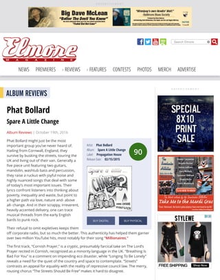 A D V E R T I S E M E N T
Search Elmore
NEWS PREMIERES REVIEWS FEATURES CONTESTS PHOTOS MERCH ADVERTISE
A D V E R T I S E M E N T
90
Artist: Phat Bollard
Album: Spare A Little Change
Label: Propagation House
Release Date: 02/15/2015
BUY DIGITAL BUY PHYSICAL
ALBUM REVIEWS
Phat Bollard
Spare A Little Change
Album Reviews | October 19th, 2016
Phat Bollard might just be the most
important group you’ve never heard of.
Hailing from Cornwall, England, they
survive by busking the streets, touring the
UK and living out of their van. Generally a
ﬁve piece unit featuring two guitars,
mandolin, washtub bass and percussion,
they raise a ruckus with joyful noise and
highly nuanced songs that deal with some
of today’s most important issues. Their
lyrics confront listeners into thinking about
poverty, inequality and waste, but point to
a higher path via love, nature and- above
all- change. And in their scrappy, irreverent,
heavily accented delivery, one can trace
musical threads from the early English
bards to punk rock.
Their refusal to omit expletives keeps them
oﬀ corporate radio, but so much the better. This authenticity has helped them garner
over two million YouTube hits, most notably for their song “Millionaires.”
The ﬁrst track, “Cornish Prayer,” is a cryptic, presumably farcical take on The Lord’s
Prayer recited in Cornish, recognized as a minority language in the UK. “Breathing Is
Bad For You” is a comment on impending eco disaster, while “Longing To Be Lonely”
reveals a need for the quiet of the country and space to contemplate. “Streets”
contrasts an appeal for equality with the reality of repressive council law. The merry,
rousing chorus “The Streets Should Be Free” makes it hard to disagree.
 