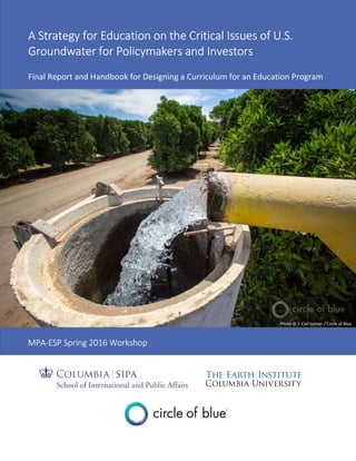 A Strategy for Education on the Critical Issues of U.S.
Groundwater for Policymakers and Investors
Final Report and Handbook for Designing a Curriculum for an Education Program
MPA-ESP Spring 2016 Workshop
Photo © J. Carl Ganter / Circle of Blue
 