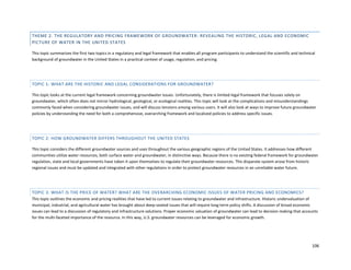 106
THEME 2. THE REGULATORY AND PRICING FRAMEWORK OF GROUNDWATER: REVEALING THE HISTORIC, LEGAL AND ECONOMIC
PICTURE OF WATER IN THE UNITED STATES
This topic summarizes the first two topics in a regulatory and legal framework that enables all program participants to understand the scientific and technical
background of groundwater in the United States in a practical context of usage, regulation, and pricing.
TOPIC 1: WHAT ARE THE HISTORIC AND LEGAL CONSIDERATIONS FOR GROUNDWATER?
This topic looks at the current legal framework concerning groundwater issues. Unfortunately, there is limited legal framework that focuses solely on
groundwater, which often does not mirror hydrological, geological, or ecological realities. This topic will look at the complications and misunderstandings
commonly faced when considering groundwater issues, and will discuss tensions among various users. It will also look at ways to improve future groundwater
policies by understanding the need for both a comprehensive, overarching framework and localized policies to address specific issues.
TOPIC 2: HOW GROUNDWATER DIFFERS THROUGHOUT THE UNITED STATES
This topic considers the different groundwater sources and uses throughout the various geographic regions of the United States. It addresses how different
communities utilize water resources, both surface water and groundwater, in distinctive ways. Because there is no existing federal framework for groundwater
regulation, state and local governments have taken it upon themselves to regulate their groundwater resources. This disparate system arose from historic
regional issues and must be updated and integrated with other regulations in order to protect groundwater resources in an unreliable water future.
TOPIC 3: WHAT IS THE PRICE OF WATER? WHAT ARE THE OVERARCHING ECONOMIC ISSUES OF WATER PRICING AND ECONOMICS?
This topic outlines the economic and pricing realities that have led to current issues relating to groundwater and infrastructure. Historic undervaluation of
municipal, industrial, and agricultural water has brought about deep-seated issues that will require long-term policy shifts. A discussion of broad economic
issues can lead to a discussion of regulatory and infrastructure solutions. Proper economic valuation of groundwater can lead to decision making that accounts
for the multi-faceted importance of the resource. In this way, U.S. groundwater resources can be leveraged for economic growth.
 