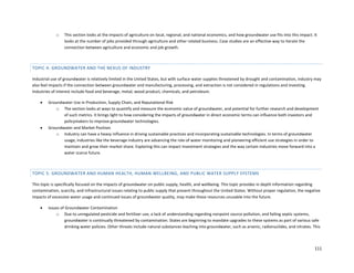 111
o This section looks at the impacts of agriculture on local, regional, and national economics, and how groundwater use fits into this impact. It
looks at the number of jobs provided through agriculture and other related business. Case studies are an effective way to iterate the
connection between agriculture and economic and job growth.
TOPIC 4: GROUNDWATER AND THE NEXUS OF INDUSTRY
Industrial use of groundwater is relatively limited in the United States, but with surface water supplies threatened by drought and contamination, industry may
also feel impacts if the connection between groundwater and manufacturing, processing, and extraction is not considered in regulations and investing.
Industries of interest include food and beverage, metal, wood product, chemicals, and petroleum.
 Groundwater Use in Production, Supply Chain, and Reputational Risk
o The section looks at ways to quantify and measure the economic value of groundwater, and potential for further research and development
of such metrics. It brings light to how considering the impacts of groundwater in direct economic terms can influence both investors and
policymakers to improve groundwater technologies.
 Groundwater and Market Position
o Industry can have a heavy influence in driving sustainable practices and incorporating sustainable technologies. In terms of groundwater
usage, industries like the beverage industry are advancing the role of water monitoring and pioneering efficient use strategies in order to
maintain and grow their market share. Exploring this can impact investment strategies and the way certain industries move forward into a
water scarce future.
TOPIC 5: GROUNDWATER AND HUMAN HEALTH, HUMAN WELLBEING, AND PUBLIC WATER SUPPLY SYSTEMS
This topic is specifically focused on the impacts of groundwater on public supply, health, and wellbeing. This topic provides in depth information regarding
contamination, scarcity, and infrastructural issues relating to public supply that present throughout the United States. Without proper regulation, the negative
impacts of excessive water usage and continued issues of groundwater quality, may make these resources unusable into the future.
 Issues of Groundwater Contamination
o Due to unregulated pesticide and fertilizer use, a lack of understanding regarding nonpoint source pollution, and failing septic systems,
groundwater is continually threatened by contamination. States are beginning to mandate upgrades to these systems as part of various safe
drinking water policies. Other threats include natural substances leaching into groundwater, such as arsenic, radionuclides, and nitrates. This
 