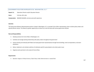 127
GOVERNMENT RELATIONS REPRESENTATIVE- WASHINGTON, D.C.*
Reports To: Operations Director and/or Education Director
Hours: Full-time, 40 hr./wk.
Compensation: $80,000-$100,000; commensurate with experience
Overview
The Government Relations Representative position is based in Washington, D.C. to provide Circle of Blue representation closer to where policy makers and
elected officials interact. This allows for greater opportunity to interact at a real-time basis with various government officials.
Role and Responsibilities
 Develop presence for Circle of Blue in Washington, D.C.
 Facilitate and manage working relationships with policy makers throughout the government
 Interact directly and indirectly with federal and state government representatives through formal briefings, email correspondence, and event
attendance
 Advise, implement, and cultivate coalitions of individuals specific to groundwater and surface water issues
 Organize events pertinent to the needs of Circle of Blue
Requirements
 Bachelor's degree in Political Science, Public Policy, Public Administration or related field
 