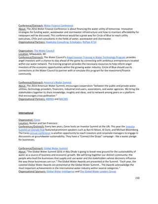 150
Conference/Outreach: Water Finance Conference
About: The 2016 Water Finance Conference is about financing the water utility of tomorrow. Innovative
strategies for funding water, wastewater and stormwater infrastructure and how to maintain affordability for
ratepayers will be discussed. This conference would be a great way for Circle of Blue to reach utility
executives, CFOs and consultants in the fields of water, wastewater and stormwater.
Organizational Partners: Hawksley Consulting, Echologics, RePipe 4710
Organization: The Water Council
Location: Milwaukee, WI
Conference/Outreach: The Water Council’s Angel Investor Training in Water Technology Program provides
angel investors with a chance to stay ahead of the game by connecting with ambitious entrepreneurs located
within our water network. The training program provides the necessary resources to help inform angel
investors of the economic opportunities within the growing water industry. Circle of Blue should use its
connections at the Water Council to partner with or emulate this program for the investment/finance
community.
Conference/Outreach: America’s Water Summit
About: The 2016 American Water Summit, encourages cooperation “between the public and private water
utilities, technology providers, financiers, industrial end-users, associations, and water agencies. We bring the
stakeholders together to share knowledge, insights and ideas, and to network among peers on a platform
that encourages cross-pollination.”
Organizational Partners: AMWA and NACWA
International
Organization: Ceres
Location: Boston and San Francisco
Conferences/Outreach: Every two years, Ceres hosts an Investor Summit at the UN. This year the Investor
Summit on Climate Risk featured prominent speakers such as Ban Ki-Moon, Al Gore, and Michael Bloomberg.
The Ceres annual conference is another opportunity to reach investors and corporate managers to engage in
discussions on groundwater sustainability. They have a “Connect the Drops” campaign - like a water pledge
for businesses.
Conference/Outreach: Global Water Summit
About: “The Global Water Summit 2016 in Abu Dhabi is going to break new ground for the sustainability of
water as a source of business and economic growth. We will bring together our distinct community: the
people who lead the businesses that supply and use water and the stakeholders whose decisions influence
the way those businesses are run.” The Global Water Awards are presented at the Summit. “Each year, the
coveted Global Water Awards are presented at the Global Water Summit… The Awards acknowledge the
most important achievements in the international water industry within several categories.”
Organizational Sponsors: Global Water Intelligence and The Global Water Leaders Group
 