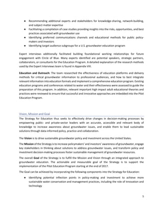 5
● Recommending additional experts and stakeholders for knowledge-sharing, network-building,
and subject matter expertise
● Facilitating a compilation of case studies providing insights into the risks, opportunities, and best
practices associated with groundwater use
● Identifying preferred communications channels and educational methods for public policy-
makers and investors
● Identifying target audience subgroups for a U.S. groundwater education program
Expert interviews additionally facilitated building foundational working relationships for future
engagement with Circle of Blue. Many experts identified are potential speakers, strategic partners,
collaborators, or consultants for the Education Program. A detailed explanation of the research methods
used by the Expert Interviews team is found in Appendix VIII.
Education and Outreach: The team researched the effectiveness of education platforms and delivery
methods for critical groundwater information to professional audiences, and how to best integrate
relevant information into education formats and implement a comprehensive education program. Existing
education programs and conferences related to water and their effectiveness were assessed to guide the
preparation of this program. In addition, relevant important high impact adult educational theories and
practices were reviewed to ensure that successful and innovative approaches are imbedded into the Pilot
Education Program.
Vision, Mission and Goal
The Strategy for Education thus seeks to effectively drive changes in decision-making processes by
empowering public- and private-sector leaders with an accurate, accessible and relevant body of
knowledge to increase awareness about groundwater issues, and enable them to lead sustainable
solutions through data-informed policy, practice and collaboration.
The Vision is to drive sustainable groundwater policy and investment across the United States.
The Mission of the Strategy is to increase policymakers’ and investors’ awareness of groundwater, engage
key stakeholders in thinking about solutions to address groundwater issues, and transform policy and
investment decision-making processes foster sustainable management of groundwater resources.
The overall Goal of the Strategy is to fulfill the Mission and Vision through an integrated approach to
groundwater education. The actionable and measurable goal of the Strategy is to support the
implementation of the Pilot Education Program starting at the end of 2017.
The Goal can be achieved by incorporating the following components into the Strategy for Education:
● Identifying potential inflection points in policy-making and investment to achieve more
sustainable water conservation and management practices, including the role of innovation and
technology
 