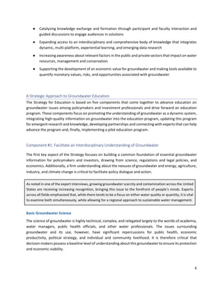 6
● Catalyzing knowledge exchange and formation through participant and faculty interaction and
guided discussions to engage audiences in solutions
● Expanding access to an interdisciplinary and comprehensive body of knowledge that integrates
dynamic, multi-platform, experiential learning, and emerging data research
● Increasing awareness about relevant factors in the public and private sectors that impact on water
resources, management and conservation
● Supporting the development of an economic value for groundwater and making tools available to
quantify monetary values, risks, and opportunities associated with groundwater
A Strategic Approach to Groundwater Education
The Strategy for Education is based on five components that come together to advance education on
groundwater issues among policymakers and investment professionals and drive forward an education
program. These components focus on promoting the understanding of groundwater as a dynamic system,
integrating high-quality information on groundwater into the education program, updating this program
for emergent research and knowledge, developing partnerships and connecting with experts that can help
advance the program and, finally, implementing a pilot education program.
Component #1: Facilitate an Interdisciplinary Understanding of Groundwater
The first key aspect of the Strategy focuses on building a common foundation of essential groundwater
information for policymakers and investors, drawing from science, regulations and legal policies, and
economics. Additionally, a firm understanding about the nexuses of groundwater and energy, agriculture,
industry, and climate change is critical to facilitate policy dialogue and action.
As noted in one of the expert interviews, growing groundwater scarcity and contamination across the United
States are receiving increasing recognition, bringing this issue to the forefront of people’s minds. Experts
across all fields emphasized that, while there tends to be a focus on either water quality or quantity, it is vital
to examine both simultaneously, while allowing for a regional approach to sustainable water management.
Basic Groundwater Science
The science of groundwater is highly technical, complex, and relegated largely to the worlds of academia,
water managers, public health officials, and other water professionals. The issues surrounding
groundwater and its use, however, have significant repercussions for public health, economic
productivity, political strategy, and individual and community livelihood. It is therefore critical that
decision-makers possess a baseline level of understanding about this groundwater to ensure its protection
and economic viability.
 