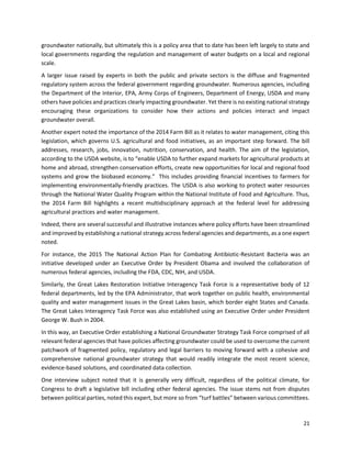 21
groundwater nationally, but ultimately this is a policy area that to date has been left largely to state and
local governments regarding the regulation and management of water budgets on a local and regional
scale.
A larger issue raised by experts in both the public and private sectors is the diffuse and fragmented
regulatory system across the federal government regarding groundwater. Numerous agencies, including
the Department of the Interior, EPA, Army Corps of Engineers, Department of Energy, USDA and many
others have policies and practices clearly impacting groundwater. Yet there is no existing national strategy
encouraging these organizations to consider how their actions and policies interact and impact
groundwater overall.
Another expert noted the importance of the 2014 Farm Bill as it relates to water management, citing this
legislation, which governs U.S. agricultural and food initiatives, as an important step forward. The bill
addresses, research, jobs, innovation, nutrition, conservation, and health. The aim of the legislation,
according to the USDA website, is to “enable USDA to further expand markets for agricultural products at
home and abroad, strengthen conservation efforts, create new opportunities for local and regional food
systems and grow the biobased economy.” This includes providing financial incentives to farmers for
implementing environmentally-friendly practices. The USDA is also working to protect water resources
through the National Water Quality Program within the National Institute of Food and Agriculture. Thus,
the 2014 Farm Bill highlights a recent multidisciplinary approach at the federal level for addressing
agricultural practices and water management.
Indeed, there are several successful and illustrative instances where policy efforts have been streamlined
and improved by establishing a national strategy across federal agencies and departments, as a one expert
noted.
For instance, the 2015 The National Action Plan for Combating Antibiotic-Resistant Bacteria was an
initiative developed under an Executive Order by President Obama and involved the collaboration of
numerous federal agencies, including the FDA, CDC, NIH, and USDA.
Similarly, the Great Lakes Restoration Initiative Interagency Task Force is a representative body of 12
federal departments, led by the EPA Administrator, that work together on public health, environmental
quality and water management issues in the Great Lakes basin, which border eight States and Canada.
The Great Lakes Interagency Task Force was also established using an Executive Order under President
George W. Bush in 2004.
In this way, an Executive Order establishing a National Groundwater Strategy Task Force comprised of all
relevant federal agencies that have policies affecting groundwater could be used to overcome the current
patchwork of fragmented policy, regulatory and legal barriers to moving forward with a cohesive and
comprehensive national groundwater strategy that would readily integrate the most recent science,
evidence-based solutions, and coordinated data collection.
One interview subject noted that it is generally very difficult, regardless of the political climate, for
Congress to draft a legislative bill including other federal agencies. The issue stems not from disputes
between political parties, noted this expert, but more so from “turf battles” between various committees.
 