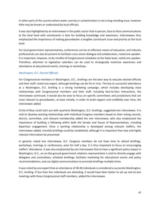 47
In other parts of the country where water scarcity or contamination is not a long-standing issue, however
little may be known or understood by local officials.
It was also highlighted by an interviewee in the public sector that in-person, face-to-face communications
at the local level with constituents is best for building knowledge and awareness. Interviewees thus
emphasized the importance of making groundwater a tangible constituent issue and priority at the local
level.
For local government representatives, conferences can be an effective means of education, and industry
professionals can also be present to facilitate cross-sector dialogue and collaboration, noted one speaker.
It is important, however, to be mindful of Congressional schedules at the State level, noted one speaker.
Therefore, attention to legislative calendars can be used to strategically maximize awareness and
attendance at educational events, trainings or workshops.
Washington, D.C. Elected Officials
For Congressional members in Washington, D.C., briefings are the best way to educate elected officials
and their staff, noted one expert, although briefings can be hit or miss. The key to successful attendance
at a Washington, D.C. briefing is a strong marketing campaign, which includes developing close
relationships with Congressional members and their staff, including face-to-face interactions, the
interviewee continued. It would also be wise to focus on specific committees and jurisdictions that are
most relevant to groundwater, at least initially, in order to build rapport and credibility over time, the
interviewee added.
Circle of Blue could start out with quarterly Washington, D.C. briefings, suggested one interviewee. It is
vital to develop working relationships with individual Congress members based on their voting records,
district, committee, and relevant membership added the one interviewee, who also emphasized the
importance of building a following within both the Senate and House of Representatives, including
bipartisan engagement. Once a working relationship is developed among relevant staffers, the
interviewee added, monthly briefings could be established, although it is important that new and highly
relevant information be presented.
In general, noted one interviewee, D.C. Congress members do not have time to attend briefings,
workshops, trainings or conferences, even for half a day. It is thus important to focus on encouraging
staffers’ attendance. It was also emphasized by one interviewee that to have a significant policy impact in
Washington, D.C., an on-the-ground government relations representative is vital to directly engage with
delegates and committees; schedule briefings; facilitate marketing for educational events and policy
recommendations; and use digital communications to promote briefings multiple times.
It was noted by one expert that an attendance of 30-40 individuals is considered a successful Washington,
D.C. briefing. If less than five individuals are attending, it would have been better to set up one-to-one
meetings with those Congressional staff members, added the interviewee.
 