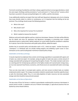 48
Free lunch consisting of sandwiches and chips is always a good incentive to encourage attendance, noted
the same expert. Briefings could be promoted as “Lunch and Learns” or “Snack and Fact” sessions, which
have been successful in the past among Washington, D.C. staffers, said the interviewee.
It was additionally noted by one expert that most staff want big-picture takeaways and a tie-ins showing
how issues directly relate to a district or constituency, so it is important that the briefing not be too
technical. Thus, briefings should answer the following questions:
● What is the issue?
● Why should I care?
● Why is this important for my boss? For my district?
● What’s needed to improve the situation?
Webinars and social media might be used too, noted one interviewee. However, the latter will be effective
less for details and more for awareness and big-picture messaging, or promoting more in-depth
educational events or policy briefs. Neither webinars nor social media should be considered a substitute
for in-person, face-to-face interactions with public policy officials, added the expert.
Another key to successful policy and education work in D.C., noted one expert, involves focusing on
“champions,” or individuals who are already making progress and validating a given cause or issue.
Champions can be used to build greater momentum towards policy change.
Stakeholders at the Nexus of Energy
It may be important to emphasize that a certain unit of energy expenditure is associated with a given unit
of water use, noted one expert. For example, saving one gallon of water also saves a certain amount of
energy associated with pumping and transporting that gallon of water. This simple example could serve
as a starting point for introducing lay audiences to the highly complex and nuanced water-energy nexus,
as it can also represent how finance, economics, and infrastructure are associated with water and energy
use.
There are also many leaks in municipal water systems, and more sensors to detect leaks are needed,
emphasized another expert. The energy consumption related to wasted water should be explicitly shown
as well, the interviewee added. Thus, it is not solely depletion of water resources, but also associated
energy costs that should be measured and assessed.
Stakeholders at the Nexus of Agriculture
The two areas of focus for farmers in relation to groundwater emphasized by numerous interviewees in
several sectors include: 1.) adoption and use of relevant technologies; 2.) agricultural practices that are
backed by science-based evidence.
 