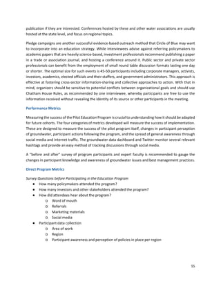 55
publication if they are interested. Conferences hosted by these and other water associations are usually
hosted at the state level, and focus on regional topics.
Pledge campaigns are another successful evidence-based outreach method that Circle of Blue may want
to incorporate into an education strategy. While interviewees advise against referring policymakers to
academic papers that are heavily science-based, investment professionals recommend publishing a paper
in a trade or association journal, and hosting a conference around it. Public sector and private sector
professionals can benefit from the employment of small round table discussion formats lasting one day
or shorter. The optimal size for such events is 45-50 participants including corporate managers, activists,
investors, academics, elected officials and their staffers, and government administrators. This approach is
effective at fostering cross-sector information-sharing and collective approaches to action. With that in
mind, organizers should be sensitive to potential conflicts between organizational goals and should use
Chatham House Rules, as recommended by one interviewee, whereby participants are free to use the
information received without revealing the identity of its source or other participants in the meeting.
Performance Metrics
Measuring the success of the Pilot Education Program is crucial to understanding how it should be adapted
for future cohorts. The four categories of metrics developed will measure the success of implementation.
These are designed to measure the success of the pilot program itself, changes in participant perception
of groundwater, participant actions following the program, and the spread of general awareness through
social media and internet traffic. The groundwater data dashboard and Twitter monitor several relevant
hashtags and provide an easy method of tracking discussions through social media.
A “before and after” survey of program participants and expert faculty is recommended to gauge the
changes in participant knowledge and awareness of groundwater issues and best management practices.
Direct Program Metrics
Survey Questions before Participating in the Education Program
● How many policymakers attended the program?
● How many investors and other stakeholders attended the program?
● How did attendees hear about the program?
o Word of mouth
o Referrals
o Marketing materials
o Social media
● Participant data collection
o Area of work
o Region
o Participant awareness and perception of policies in place per region
 