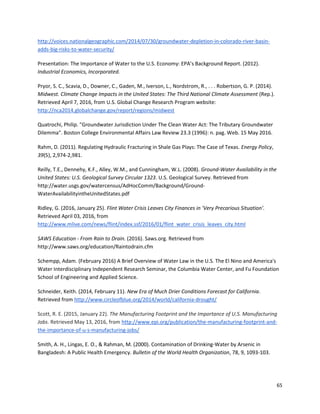 65
http://voices.nationalgeographic.com/2014/07/30/groundwater-depletion-in-colorado-river-basin-
adds-big-risks-to-water-security/
Presentation: The Importance of Water to the U.S. Economy: EPA’s Background Report. (2012).
Industrial Economics, Incorporated.
Pryor, S. C., Scavia, D., Downer, C., Gaden, M., Iverson, L., Nordstrom, R., . . . Robertson, G. P. (2014).
Midwest. Climate Change Impacts in the United States: The Third National Climate Assessment (Rep.).
Retrieved April 7, 2016, from U.S. Global Change Research Program website:
http://nca2014.globalchange.gov/report/regions/midwest
Quatrochi, Philip. "Groundwater Jurisdiction Under The Clean Water Act: The Tributary Groundwater
Dilemma". Boston College Environmental Affairs Law Review 23.3 (1996): n. pag. Web. 15 May 2016.
Rahm, D. (2011). Regulating Hydraulic Fracturing in Shale Gas Plays: The Case of Texas. Energy Policy,
39(5), 2,974-2,981.
Reilly, T.E., Dennehy, K.F., Alley, W.M., and Cunningham, W.L. (2008). Ground-Water Availability in the
United States: U.S. Geological Survey Circular 1323. U.S. Geological Survey. Retrieved from
http://water.usgs.gov/watercensus/AdHocComm/Background/Ground-
WaterAvailabilityintheUnitedStates.pdf
Ridley, G. (2016, January 25). Flint Water Crisis Leaves City Finances in ‘Very Precarious Situation’.
Retrieved April 03, 2016, from
http://www.mlive.com/news/flint/index.ssf/2016/01/flint_water_crisis_leaves_city.html
SAWS Education - From Rain to Drain. (2016). Saws.org. Retrieved from
http://www.saws.org/education/Raintodrain.cfm
Schempp, Adam. (February 2016) A Brief Overview of Water Law in the U.S. The El Nino and America's
Water Interdisciplinary Independent Research Seminar, the Columbia Water Center, and Fu Foundation
School of Engineering and Applied Science.
Schneider, Keith. (2014, February 11). New Era of Much Drier Conditions Forecast for California.
Retrieved from http://www.circleofblue.org/2014/world/california-drought/
Scott, R. E. (2015, January 22). The Manufacturing Footprint and the Importance of U.S. Manufacturing
Jobs. Retrieved May 13, 2016, from http://www.epi.org/publication/the-manufacturing-footprint-and-
the-importance-of-u-s-manufacturing-jobs/
Smith, A. H., Lingas, E. O., & Rahman, M. (2000). Contamination of Drinking-Water by Arsenic in
Bangladesh: A Public Health Emergency. Bulletin of the World Health Organization, 78, 9, 1093-103.
 