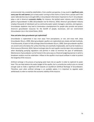 76
environmental risks created by stakeholders. From another perspective, it may result in significant costs
every year for well owners just to keep water running to their home or farms from a private well if the
water table declines due to drought (Why is Groundwater Information Important to You?). Groundwater
plays a role in America’s economic vitality; for instance, the bottled water industry used 5.34 billion
gallons of groundwater in 2001 (Groundwater Use for America, 2010). America’s groundwater industry
employs thousands of individuals such as community water system managers, scientists, and engineers.
Groundwater depletion may lead to tremendous unemployment for people who provide and protect
America’s groundwater resources for the benefit of people, businesses, and our environment
(Groundwater Use in the United States, 2016).
How and when does groundwater get replenished?
Groundwater is replenished in two main ways: from precipitation, or rain, and snow melt. (How
Groundwater Occurs, 1999). Most groundwater aquifers are replenished very slowly and take hundreds,
if not thousands, of years to fully recharge (How Groundwater Occurs, 1999). Some groundwater aquifers
are ancient and so far below the surface that they are essentially irreplaceable, and must be treated as a
finite resource (Dimmick, 2014). Natural recharge rates for each aquifer must be taken into consideration
when developing pumping regulations and permits in order to minimize the pace of withdrawals.
Maintenance of groundwater can be framed in the same way as a financial budgeting exercise in which a
breakeven analysis must be undertaken. Inflows to the aquifers must equal outflows in order to protect
the longevity of the resource.
Artificial recharge is the process of pumping water back into an aquifer in order to replenish its water
level. This can help balance the water budget of the aquifer, but is currently too costly to do on a broad
enough scale to make a significant shift towards an equilibrium (Artificial Recharge of Groundwater).
Therefore, even when artificial recharge is an available option, it is important to regulate water
withdrawals in order to maintain the economic viability of the resource.
 