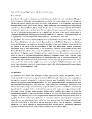 77
Appendix II: Regional Approach on U.S. Groundwater Issues
The Southwest
Groundwater in the Southwest is critical because it is the source of California’s much needed water. More than
50% of the water in California is used for agriculture, over half of the remaining water is used by industry, and
the rest goes towards domestic use (Bates and Parker, 2014). Advances in technology have decreased the
amount of water used for agriculture and industry, but the state’s large population keeps increasing, stressing
water demand (Bates and Parker, 2014). Despite this, the rate of over pumping and the lack of rainfall have
put California’s groundwater in a critical state. Efforts to replenish the groundwater with treated surface water
can lead to unintended consequences, such as increased levels of arsenic. In fact, arsenic contamination of
California groundwater has been monitored since 2006 (Parker, 2014). The size of California’s population and
its large agricultural sector make water management during a drought critical in this state.
The drought has also decreased the flow of the Colorado River and other surface waters in the Colorado River
Basin (Postel, 2014). Water extraction from the Colorado River and Lake Mead is dictated by interstate laws
(Postel, 2014). However, the drought has significantly decreased surface water availability (Postel, 2014). This
has resulted in the states turning to groundwater to meet their water needs. Because groundwater
management is left up to the states, there is no way to coordinate extraction from water beneath the surface
(Postel, 2014). This has affected states such as Texas, Oklahoma, New Mexico, and Colorado. These states are
dependent on the Ogallala Aquifer. The agricultural and industrial sectors of these states are depleting this
aquifer to make up for the lack of surface water (Choke Point: The Ogallala Aquifer, 2014). Texas and Kansas
have been irrigating with Ogallala Aquifer water for over 60 years and show no signs of stopping (Bates and
Parker, 2016). The problem continues to be that states can only make laws that regulate their own state’s
water use, not that of other states using the same water source (Postel, 2014). The states dependent on this
aquifer must reduce their withdrawal rate without destroying the $30 billion agriculture and livestock industry
(Choke Point: The Ogallala Aquifer, 2014).
The Northwest
The Northwest’s most critical water challenge is changes in precipitation patterns thought to be a result of
climate change. Several climate models project with near 100% certainty for all emissions scenarios that basins
with significant snowmelt will experience a reduction in summer water flow by 2050 (Mote et al., 2014). This
region of the United States generates approximately 50% of the nation’s hydropower annually and relies upon
the snowpack and following spring melt (Mote et al., 2014; EIA Electricity Data Browser). Additionally, in the
states of Washington, Oregon, and Idaho alone, an agricultural industry valued at $17 billion is also entirely
dependent on the snowpack (Mote et al., 2014). The westerlies, which are the prevailing winds between 30°-
60° latitude traveling from west to east, have been weakening since the 1950s, which means that there is less
high-elevation snowfall occurring across this region (Mote et al., 2014). Further compounding this reduction in
snowpack is that the spring melts are occurring an average of three weeks earlier than historic norms (Mote et
al., 2014). The Pacific Northwest is hypothesized to have some protection against projected temperature
change due to snowmelt and groundwater additions to these systems, but as the snow pack reduces through
time this thermal buffer is expected to degrade (Mote et al., 2014). From a biodiversity conservation
perspective, 130 species identified as being of conservation concern live in a groundwater dependent
ecosystem in the Pacific Northwest, such as wetlands and riparian zones (Brown, 2007).
 