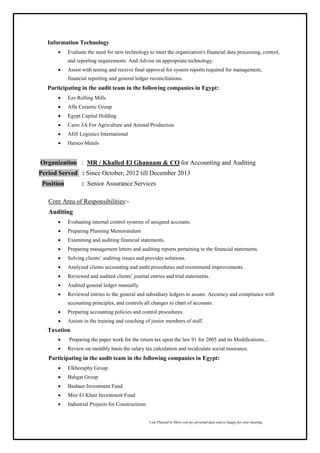 I am Pleased to Show you my personal data and so happy for your meeting,
Information Technology
 Evaluate the need for new technology to meet the organization's financial data processing, control,
and reporting requirements. And Advise on appropriate technology.
 Assist with testing and receive final approval for system reports required for management,
financial reporting and general ledger reconciliations.
Participating in the audit team in the following companies in Egypt:
 Ezz Rolling Mills
 Alfa Ceramic Group
 Egypt Capital Holding
 Cairo 3A For Agriculture and Animal Production
 Afifi Logistics International
 Harsco Metals
Organization : MR / Khalled El Ghannam & CO for Accounting and Auditing
Period Served : Since October, 2012 till December 2013
Position : Senior Assurance Services
Core Area of Responsibilities:-
Auditing
 Evaluating internal control systems of assigned accounts.
 Preparing Planning Memorandum
 Examining and auditing financial statements.
 Preparing management letters and auditing reports pertaining to the financial statements.
 Solving clients’ auditing issues and provides solutions.
 Analyzed clients accounting and audit procedures and recommend improvements.
 Reviewed and audited clients’ journal entries and trial statements.
 Audited general ledger manually.
 Reviewed entries to the general and subsidiary ledgers to assure. Accuracy and compliance with
accounting principles, and controls all changes to chart of accounts.
 Preparing accounting policies and control procedures.
 Assists in the training and coaching of junior members of staff.
Taxation
 Preparing the paper work for the return tax upon the law 91 for 2005 and its Modifications...
 Review on monthly basis the salary tax calculation and recalculate social insurance.
Participating in the audit team in the following companies in Egypt:
 Elkhoraphy Group
 Bahgat Group
 Bashaer Investment Fund
 Misr El Khair Investment Fund
 Industrial Projects for Constructions
 