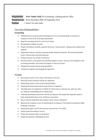 I am Pleased to Show you my personal data and so happy for your meeting,
Organization : Prof /Amin Lotfy for Accounting, Auditing and tax office
Period Served : Since December 2008, till September 2012
Position : Senior Tax and Audit
Core Area of Responsibilities:-
Accounting
 Establishes the accounting system and prepare the set of accounting books to be kept by a
company to meet all the local legal requirements.
 Keep the accounting books for some of our clients.
 Reconciliation of Bank Accounts.
 Prepare trial Balance monthly, quarterly and yearly. Solving clients’ auditing issues and provides
solutions.
 Preparing & analysis cash flows statement &other financial statements. Reviewed and audited
clients’ journal entries and trial statements.
 Filling of Income Tax & Sales Tax Returns.
 Reviewed entries to the general and subsidiary ledgers to assure. Accuracy and compliance with
accounting principles, and controls all changes to chart of accounts.
 Designed accounting systems using spreadsheet
 Setting up companies and changing the legal form.
Taxation
 Reviewing tax status of our clients with respect to tax laws.
 Resolving client's problems with the tax authorities.
 Representing clients in front of governmental bodies.
 Preparing the clients books and accounts for the tax inspection.
 Attending many tax inspections on behalf our clients such as corporate tax, salary tax, sales
tax, stamp tax and handling all tax related issues.
 Undertake preliminary discussions with the tax inspector who prepare the inspection report to
better understand the basis of the Authority’s assessment.
 Review analysis prepared by the company and tax return computation.
 Represent the company in case of transferring the tax dispute to The Internal Committee & High
Challenge Committee.
 Preparing the paper work for the return tax upon the law 91 for 2005.
 Prepare payroll according to tax law.
 Prepare the quarterly salary tax declaration.
 Prepare the quarterly withholding tax form.
 