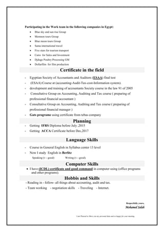 I am Pleased to Show you my personal data and so happy for your meeting,
Participating in the Work team in the following companies in Egypt:
 Blue sky and sun rise Group
 Memnon tours Group
 Blue moon tours Group
 Sama international travel
 Five stars for tourism transport
 Cairo for Sales and Investment
 Djduge Poultry Processing GM
 Dollarfilm for film production
Certificate in the field
- Egyptian Society of Accountants and Auditors (ESAA) final test
- (ESAA) Course at (accounting-Audit-Tax-cost-Information system).
- development and training of accountants Society course in the law 91 of 2005
- Consultative Group on Accounting, Auditing and Tax course ( preparing of
professional financial accountant )
- Consultative Group on Accounting, Auditing and Tax course ( preparing of
professional financial manager )
- Gats programe using certificate from tebas company
Planning
- Getting IFRS Diploma before July ,2015
- Getting ACCA Certificate before Dec,2017
Language Skills
- Course in General English in Syllabus center 13 level
- Now I study English in Berlitz
Speaking (v - good) Writing (v - good).
Computer Skills
 I have (ICDL) certificate and good command in computer using (office programs
and other programs).
Hobbis and Skills
- Reading in - follow- all things about accounting, audit and tax.
- Team working - negotiation skills - Traveling - Internet.
Respectfully yours,
Mohamed Salah
 