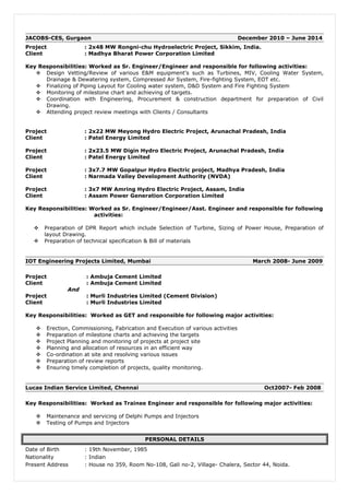 JACOBS-CES, Gurgaon December 2010 – June 2014 
Project : 2x48 MW Rongni-chu Hydroelectric Project, Sikkim, India. 
Client : Madhya Bharat Power Corporation Limited 
Key Responsibilities: Worked as Sr. Engineer/Engineer and responsible for following activities: 
 Design Vetting/Review of various E&M equipment's such as Turbines, MIV, Cooling Water System, 
Drainage & Dewatering system, Compressed Air System, Fire-fighting System, EOT etc. 
 Finalizing of Piping Layout for Cooling water system, D&D System and Fire Fighting System 
 Monitoring of milestone chart and achieving of targets. 
 Coordination with Engineering, Procurement & construction department for preparation of Civil 
Drawing. 
 Attending project review meetings with Clients / Consultants 
Project : 2x22 MW Meyong Hydro Electric Project, Arunachal Pradesh, India 
Client : Patel Energy Limited 
Project : 2x23.5 MW Digin Hydro Electric Project, Arunachal Pradesh, India 
Client : Patel Energy Limited 
Project : 3x7.7 MW Gopalpur Hydro Electric project, Madhya Pradesh, India 
Client : Narmada Valley Development Authority (NVDA) 
Project : 3x7 MW Amring Hydro Electric Project, Assam, India 
Client : Assam Power Generation Corporation Limited 
Key Responsibilities: Worked as Sr. Engineer/Engineer/Asst. Engineer and responsible for following 
activities: 
 Preparation of DPR Report which include Selection of Turbine, Sizing of Power House, Preparation of 
layout Drawing. 
 Preparation of technical specification & Bill of materials 
IOT Engineering Projects Limited, Mumbai March 2008- June 2009 
Project : Ambuja Cement Limited 
Client : Ambuja Cement Limited 
And 
Project : Murli Industries Limited (Cement Division) 
Client : Murli Industries Limited 
Key Responsibilities: Worked as GET and responsible for following major activities: 
 Erection, Commissioning, Fabrication and Execution of various activities 
 Preparation of milestone charts and achieving the targets 
 Project Planning and monitoring of projects at project site 
 Planning and allocation of resources in an efficient way 
 Co-ordination at site and resolving various issues 
 Preparation of review reports 
 Ensuring timely completion of projects, quality monitoring. 
Lucas Indian Service Limited, Chennai Oct2007- Feb 2008 
Key Responsibilities: Worked as Trainee Engineer and responsible for following major activities: 
 Maintenance and servicing of Delphi Pumps and Injectors 
 Testing of Pumps and Injectors 
PERSONAL DETAILS 
Date of Birth : 19th November, 1985 
Nationality : Indian 
Present Address : House no 359, Room No-108, Gali no-2, Village- Chalera, Sector 44, Noida. 
 