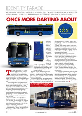 IDENTITY PARADE
We start a new feature this month in which creative agency The MHD Partnership imagines what sort of
livery a defunct operator might adopt were it still around today. It starts with Dart Buses of Paisley.
56	www.busesmag.com	 November 2015
T
he MHD Partnership is a creative
agency that specialises in public
transport. It has over 30 years’
experience in creating route and
ticket promotions, service branding, internal
communication, livery designs, industry
reports and franchise bid documents for some
of the UK’s leading operators, including First
Bus.
It believes that public transport branding,
advertising and in particular liveries are way
behind most other industries and is keen
to promote the idea that they can both look
good and be practical, while pushing creative
boundaries and remaining recognisable.
So to do that, and have a bit of fun, it is
producing a series of exclusive designs for
Buses, taking a defunct operator from around
the UK and reinventing it for the roads of
2015 and 2016.
First of these is Dart Buses, the Paisley-
based operator that was founded in June
1996 and went into liquidation just over five
years later, on 26 October 2001 — the 15th
anniversary to the day Britain’s bus services
outside London were deregulated.
Dart was set up by three former managers of
Clydeside Buses — by then part of the British
Bus group — with secondhand Mercedes-
Benz 608D
minibuses,
the first 20
of which
came from
Stagecoach.
The livery
was dark blue
and white,
with the blue
applied to
the front and
skirts.
The
company’s
name had
nothing to
do with a certain highly successful
Dennis single-decker but gave it a non-
geographical identity that could take
the business into other parts of west
central Scotland.
‘It suited the idea of direct routes with
minibuses darting around at a high
frequency,’ managing director Alistair Mackie
told Buses when we profiled the two-year-old
business 17 years ago.
A change of strategy in 1997 saw Clydeside
(soon renamed Arriva Scotland West) acquire
a 25% shareholding in Dart and trade some of
its longer semi-rural routes for most of Dart’s
Paisley locals, a move that led Dart to operate
larger vehicles.
Another major change came in April/May
2001 when Arriva’s 25% shareholding passed
to Stagecoach, which franchised a group of
underperforming Glasgow suburban services
to Dart, which painted some of its buses in its
new shareholder’s stripes.
With insufficient revenue coming in to
meet costs that included finance payments
on most of the fleet, it ceased trading at short
notice, with First stepping in to provide
immediate replacements. Stagecoach took
three Marshall-bodied low-floor Dennis Darts
and reallocated them to Exeter.
For its imagined relaunch of the Dart
livery and publicity material, The MHD
Partnership has kept three elements of the
original business: the name; the use of blue
as the dominant colour; and the idea of buses
darting about.
The blue now covers almost all the bus and
instead of white the second colour is yellow,
for the fleetname and also the roof, which on
most of Dart’s buses was left in their former
owners’ colours. The slogan ‘Dart here,
there and everywhere’ accompanies pastel-
coloured map-like lines that emerge from the
four letters of the Dart name. ■
ONCE MORE DARTING ABOUT
The original Dart identity on Marshall
Capital-bodied Dennis Dart SLF T131 MGB,
which became Stagecoach 33782.
 