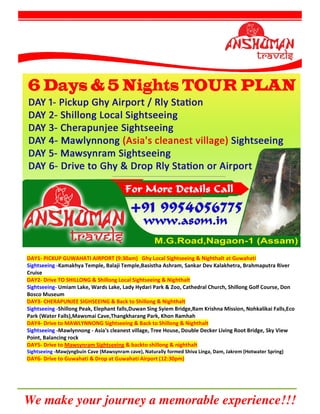 We make your journey a memorable experience!!!
DAY1- PICKUP GUWAHATI AIRPORT (9:30am) Ghy Local Sightseeing & Nighthalt at Guwahati
Sightseeing -Kamakhya Temple, Balaji Temple,Basistha Ashram, Sankar Dev Kalakhetra, Brahmaputra River
Cruise
DAY2- Drive TO SHILLONG & Shillong Local Sightseeing & Nighthalt
Sightseeing- Umiam Lake, Wards Lake, Lady Hydari Park & Zoo, Cathedral Church, Shillong Golf Course, Don
Bosco Museum
DAY3- CHERAPUNJEE SIGHSEEING & Back to Shillong & Nighthalt
Sightseeing -Shillong Peak, Elephant falls,Duwan Sing Syiem Bridge,Ram Krishna Mission, Nohkalikai Falls,Eco
Park (Water Falls),Mawsmai Cave,Thangkharang Park, Khon Ramhah
DAY4- Drive to MAWLYNNONG Sightseeing & Back to Shillong & Nighthalt
Sightseeing -Mawlynnong - Asia's cleanest village, Tree House, Double Decker Living Root Bridge, Sky View
Point, Balancing rock
DAY5- Drive to Mawsynram Sightseeing & backto shillong & nighthalt
Sightseeing -Mawjyngbuin Cave (Mawsynram cave), Naturally formed Shiva Linga, Dam, Jakrem (Hotwater Spring)
DAY6- Drive to Guwahati & Drop at Guwahati Airport (12:30pm)
 