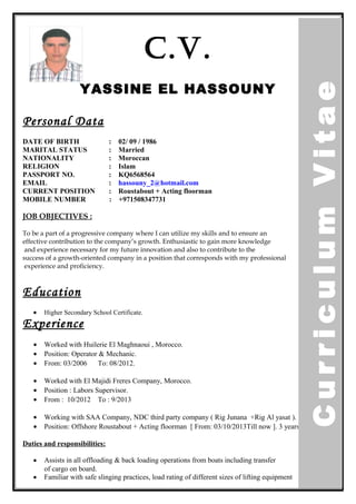 C.V.
YASSINE EL HASSOUNY
Personal Data
DATE OF BIRTH : 02/ 09 / 1986
MARITAL STATUS : Married
NATIONALITY : Moroccan
RELIGION : Islam
PASSPORT NO. : KQ6568564
EMAIL : hassouny_2@hotmail.com
CURRENT POSITION : Roustabout + Acting floorman
MOBILE NUMBER : +971508347731
JOB OBJECTIVES :
To be a part of a progressive company where I can utilize my skills and to ensure an
effective contribution to the company’s growth. Enthusiastic to gain more knowledge
and experience necessary for my future innovation and also to contribute to the
success of a growth-oriented company in a position that corresponds with my professional
experience and proficiency.
Education
• Higher Secondary School Certificate.
Experience
• Worked with Huilerie El Maghnaoui , Morocco.
• Position: Operator & Mechanic.
• From: 03/2006 To: 08/2012.
• Worked with El Majidi Freres Company, Morocco.
• Position : Labors Supervisor.
• From : 10/2012 To : 9/2013
• Working with SAA Company, NDC third party company ( Rig Junana +Rig Al yasat ).
• Position: Offshore Roustabout + Acting floorman [ From: 03/10/2013Till now ]. 3 years.
Duties and responsibilities:
• Assists in all offloading & back loading operations from boats including transfer
of cargo on board.
• Familiar with safe slinging practices, load rating of different sizes of lifting equipment
CurriculumVitae
 