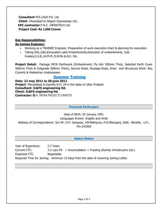 Page 3 of 3
Consultant M/S LASA Pvt. Ltd.
Client: Ghaziabad to Aligarh Expressway Ltd..
EPC contractor:P.N.C. INFRATECH Ltd.
Project Cost: Rs 1200 Crores
Key Responsibilities:
As trainee Engineer:
 Working as a TRAINEE Engineer, Preparation of work execution chart & planning for execution.
 Taking OGL,C&G,Excavation upto Embankments,Execution of embankments, Sub-
Grades,G.S.B.,W.M.M.,D.B.Ms & B.C. Etc.
Project Detail: Package MCW Earthwork (Embankment, Fly Ash 500mm Thick, Selected Earth Cover
500mm Thick & Subgrade 500mm Thick), Service Road, Houlage Road, Drain and Structures Work- Box
Culverts & Pedestrian Underpasses
Summer Training
Date: 22 may 2011 to 30 june 2011
Project: Moradabad to bareilly N.H. 24 in the state of Uttar Pradesh
Consultant: IL&FS engineering ltd.
Client: IL&FS engineering ltd.
Contractor: G.R. INFRA PROJECTS LIMITED.
Personal Particulars
Date of Birth: 05 January 1991
Languages Known: English and Hindi
Address of Correspondence: S/o Mr. D.P. Gangwar, Vill-Nathpura, P.O.Meerganj, Distt. -Bareilly, U.P.,
Pin-243504
Salary Status
Year of Experience: 2.7 Years
Current CTC: 3.5 Lacs PA + Accomodation + Fooding (Ramky Infrastructre Ltd.)
Expected CTC: Negotiable.
Required Time for Joining: minimum 15 Days from the date of receiving Joining Letter.
 