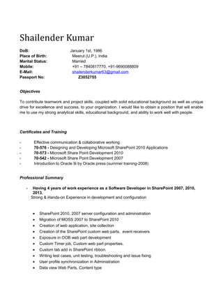 Shailender Kumar
DoB: January 1st, 1986
Place of Birth: Meerut (U.P.), India
Marital Status: Married
Mobile: +91 – 7840817770, +91-9690088809
E-Mail: shailenderkumar63@gmail.com
Passport No: Z3052755
Objectives
To contribute teamwork and project skills, coupled with solid educational background as well as unique
drive for excellence and success, to your organization. I would like to obtain a position that will enable
me to use my strong analytical skills, educational background, and ability to work well with people.
Certificates and Training
- Effective communication & collaborative working
- 70-576 - Designing and Developing Microsoft SharePoint 2010 Applications
- 70-573 - Microsoft Share Point Development 2010
- 70-542 - Microsoft Share Point Development 2007
- Introduction to Oracle 9i by Oracle press (summer training-2008)
Professional Summary
- Having 4 years of work experience as a Software Developer in SharePoint 2007, 2010,
2013.
Strong & Hands-on Experience in development and configuration
• SharePoint 2010, 2007 server configuration and administration
• Migration of MOSS 2007 to SharePoint 2010
• Creation of web application, site collection
• Creation of the SharePoint custom web parts, event receivers
• Exposure in OOB web part development
• Custom Timer job, Custom web part properties.
• Custom tab add in SharePoint ribbon.
• Writing test cases, unit testing, troubleshooting and issue fixing
• User profile synchronization in Administration
• Data view Web Parts, Content type
 