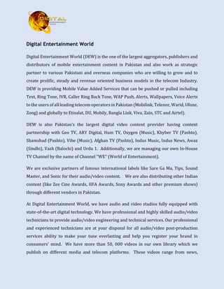 Digital Entertainment World
Digital Entertainment World (DEW) is the one of the largest aggregators, publishers and
distributors of mobile entertainment content in Pakistan and also work as strategic
partner to various Pakistani and overseas companies who are willing to grow and to
create prolific, steady and revenue oriented business models in the telecom Industry.
DEW is providing Mobile Value Added Services that can be pushed or pulled including
Text, Ring Tone, IVR, Caller Ring Back Tone, WAP Push, Alerts, Wallpapers, Voice Alerts
to the users of all leading telecom operators in Pakistan (Mobilink, Telenor, Warid, Ufone,
Zong) and globally to Etisalat, DU, Mobily, Bangla Link, Viva, Zain, STC and Airtel).
DEW is also Pakistan’s the largest digital video content provider having content
partnership with Geo TV, ARY Digital, Hum TV, Oxygen (Music), Khyber TV (Pashto),
Shamshad (Pashto), Vibe (Music), Afghan TV (Pashto), Indus Music, Indus News, Awaz
(Sindhi), Vash (Balochi) and Urdu 1. Additionally, we are managing our own In-House
TV Channel by the name of Channel "WE" (World of Entertainment).
We are exclusive partners of famous international labels like Sare Ga Ma, Tips, Sound
Master, and Sonic for their audio/video content. We are also distributing other Indian
content (like Zee Cine Awards, IIFA Awards, Sony Awards and other premium shows)
through different vendors in Pakistan.
At Digital Entertainment World, we have audio and video studios fully equipped with
state-of-the-art digital technology. We have professional and highly skilled audio/video
technicians to provide audio/video engineering and technical services. Our professional
and experienced technicians are at your disposal for all audio/video post-production
services ability to make your tune everlasting and help you register your brand in
consumers' mind. We have more than 50, 000 videos in our own library which we
publish on different media and telecom platforms. These videos range from news,
 