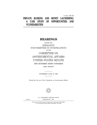 U.S. GOVERNMENT PRINTING OFFICE
WASHINGTON :61–699 cc 2000
S. Hrg. 106–428
PRIVATE BANKING AND MONEY LAUNDERING:
A CASE STUDY OF OPPORTUNITIES AND
VULNERABILITIES
HEARINGS
BEFORE THE
PERMANENT
SUBCOMMITTEE ON INVESTIGATIONS
OF THE
COMMITTEE ON
GOVERNMENTAL AFFAIRS
UNITED STATES SENATE
ONE HUNDRED SIXTH CONGRESS
FIRST SESSION
NOVEMBER 9 AND 10, 1999
Printed for the use of the Committee on Governmental Affairs
(
For sale by the Superintendent of Documents, Congressional Sales Office
U.S. Government Printing Office, Washington, DC 20402
VerDate 11-SEP-98 10:07 Apr 05, 2000 Jkt 000000 PO 00000 Frm 00003 Fmt 5011 Sfmt 5011 61699.TXT SAFFAIRS PsN: SAFFAIRS
REPORT FOLLOWS
TABLE OF CONTENTS
AND EXHIBIT LIST
 
