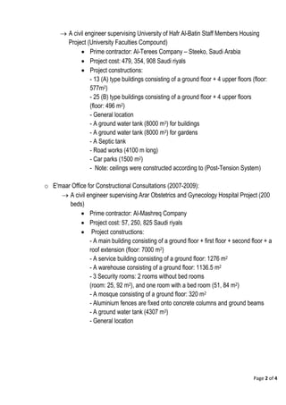 Page 2 of 4
 A civil engineer supervising University of Hafr Al-Batin Staff Members Housing
Project (University Faculties Compound)
 Prime contractor: Al-Terees Company – Steeko, Saudi Arabia
 Project cost: 479, 354, 908 Saudi riyals
 Project constructions:
- 13 (A) type buildings consisting of a ground floor + 4 upper floors (floor:
577m2)
- 25 (B) type buildings consisting of a ground floor + 4 upper floors
(floor: 496 m2)
- General location
- A ground water tank (8000 m3) for buildings
- A ground water tank (8000 m3) for gardens
- A Septic tank
- Road works (4100 m long)
- Car parks (1500 m2)
- Note: ceilings were constructed according to (Post-Tension System)
o E'maar Office for Constructional Consultations (2007-2009):
 A civil engineer supervising Arar Obstetrics and Gynecology Hospital Project (200
beds)
 Prime contractor: Al-Mashreq Company
 Project cost: 57, 250, 825 Saudi riyals
 Project constructions:
- A main building consisting of a ground floor + first floor + second floor + a
roof extension (floor: 7000 m2)
- A service building consisting of a ground floor: 1276 m2
- A warehouse consisting of a ground floor: 1136.5 m2
- 3 Security rooms: 2 rooms without bed rooms
(room: 25, 92 m2), and one room with a bed room (51, 84 m2)
- A mosque consisting of a ground floor: 320 m2
- Aluminium fences are fixed onto concrete columns and ground beams
- A ground water tank (4307 m3)
- General location
 