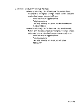 Page 4 of 4
o Al- Hamad Construction Company (1998-2000):
 Development and Agricultural Credit Bank, Dermos town, Menia
Governorate: a civil engineer working in concrete skeleton works and
constructional, sanitary plus electrical finishes
 Works cost: 750,000 Egyptian pounds
 Project constructions:
- A building consisting of a ground floor + first floor+ second
floor (floor: 700 m2)
 Development and Agricultural Credit Bank, Tonat Al-Gabal village,
Malawy town, Menia Governorate: a civil engineer working in concrete
skeleton works and constructional, sanitary plus electrical finishes
 Works cost: 500,000 Egyptian pounds
 Project constructions:
- A building consisting of a ground floor + first floor
(floor: 350 m2)
 
