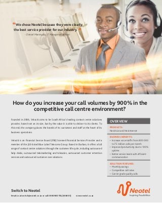 Email us at switch@neotel.co.za or call 0860NEOTEL(636835) www.neotel.co.za
Switch to Neotel
How do you increase your call volumes by 900% in the
competitive call centre environment?
Founded in 2006, Velociti aims to be South Africa’s leading contact centre solutions
provider, based not on its size, but by the value it is able to deliver to its clients. To
this end, the company places the brands of its customers and staff at the heart of its
business operations.
Velociti is an Financial Service Board (FSB) licensed Financial Services Provider and a
member of the JSE-listed Blue Label Telecoms Group. Based in Durban, it offers a full
range of contact centre solutions through the customer life cycle, including outsourced
help desks, outsourced telemarketing and telesales, outsourced customer retention
services and outsourced customer care solutions.
OVERVIEW
PRODUCTS:
NeoVoice and NeoInternet
BUSINESS BENEFITS:
•	 Increase voice traffic from 800 000
to 7.5 million calls per month.
•	 Improved productivity due to 100%
uptime.
•	 Better service levels with efficient
communication
SOLUTION FEATURES:
•	 Monthly savings
•	 Competitive call rates
•	 Carrier grade quality calls
“We chose Neotel because they were clearly
the best service provider for our industry. ”- Denzel Marimuthu, IT Manager at Velociti
 