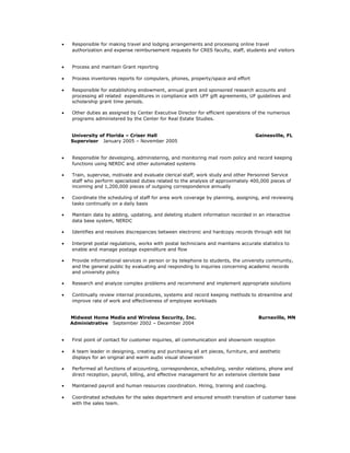 · Responsible for making travel and lodging arrangements and processing online travel 
authorization and expense reimbursement requests for CRES faculty, staff, students and visitors 
· Process and maintain Grant reporting 
· Process inventories reports for computers, phones, property/space and effort 
· Responsible for establishing endowment, annual grant and sponsored research accounts and 
processing all related expenditures in compliance with UFF gift agreements, UF guidelines and 
scholarship grant time periods. 
· Other duties as assigned by Center Executive Director for efficient operations of the numerous 
programs administered by the Center for Real Estate Studies. 
University of Florida – Criser Hall Gainesville, FL 
Supervisor January 2005 – November 2005 
· Responsible for developing, administering, and monitoring mail room policy and record keeping 
functions using NERDC and other automated systems 
· Train, supervise, motivate and evaluate clerical staff, work study and other Personnel Service 
staff who perform specialized duties related to the analysis of approximately 400,000 pieces of 
incoming and 1,200,000 pieces of outgoing correspondence annually 
· Coordinate the scheduling of staff for area work coverage by planning, assigning, and reviewing 
tasks continually on a daily basis 
· Maintain data by adding, updating, and deleting student information recorded in an interactive 
data base system, NERDC 
· Identifies and resolves discrepancies between electronic and hardcopy records through edit list 
· Interpret postal regulations, works with postal technicians and maintains accurate statistics to 
enable and manage postage expenditure and flow 
· Provide informational services in person or by telephone to students, the university community, 
and the general public by evaluating and responding to inquiries concerning academic records 
and university policy 
· Research and analyze complex problems and recommend and implement appropriate solutions 
· Continually review internal procedures, systems and record keeping methods to streamline and 
improve rate of work and effectiveness of employee workloads 
Midwest Home Media and Wireless Security, Inc. Burnsville, MN 
Administrative September 2002 – December 2004 
· First point of contact for customer inquiries, all communication and showroom reception 
· A team leader in designing, creating and purchasing all art pieces, furniture, and aesthetic 
displays for an original and warm audio visual showroom 
· Performed all functions of accounting, correspondence, scheduling, vendor relations, phone and 
direct reception, payroll, billing, and effective management for an extensive clientele base 
· Maintained payroll and human resources coordination. Hiring, training and coaching. 
· Coordinated schedules for the sales department and ensured smooth transition of customer base 
with the sales team. 
 