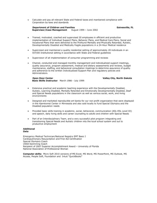 · Calculate and pay all relevant State and Federal taxes and maintained compliance with 
Corporation by-laws and standards 
Department of Children and Families Gainesville, FL 
Supervisor/Case Management August 1999 – June 2002 
· Trained, motivated, coached and supervised 20 employees in efficient and productive 
implementation of Individual Support Plans, Behavior Plans, and Medical Care Plans, Social and 
Vocational Plans that were delivered to the Profound Mentally and Physically Retarded, Autistic, 
Developmentally Disabled and Medically fragile populations in a 24-Hour Medical residence 
· Supervised and maintained a quality residential setting of approximately 20 individuals in an 
ICF/DD Institutional setting in accordance with State and Federal guidelines 
· Supervision of all implementation of consumer programming and reviews 
· Chaired, conducted and managed monthly management and individualized support meetings, 
quality assurance, program assessment, medical and dietary assessments and reviews, budget 
maintenance, staffing, and behavioral consultation meetings to determine assurance of quality 
and adherence to the written Individualized Support Plan and regulatory policies and 
Administrators 
Open Door Center Valley City, North Dakota 
Basic Skills Instructor March 1986 - July 1999 
· Extensive practical and academic teaching experience with the Developmentally Disabled, 
Autistic, Learning Disabled, Mentally Retarded and Emotionally Developmentally Disabled, Deaf 
and Special Needs populations in the classroom as well as various social, work, and living 
environments 
· Designed and marketed reproducible art banks for our non profit organization that were displayed 
in the Hjemkomst Center in Minnesota and also sold locally to fund Special Olympics and the 
Disabled population needs 
· Provided basic skills training in academic, social, behavioral, communication (ASL-ESL Level III) 
and speech, daily living skills and career counseling to adults and children with Special Needs 
· Part of an Interdisciplinary Team, and a very successful pilot program integrating and 
transitioning Special Needs and Autistic children into the local school system and out to 
productive employment 
Additional 
Data 
Emergency Medical Technician/National Registry EMT Basic I 
Cardiopulmonary Resuscitation and First Aid Certification 
Special Olympics Coach 
USSA Swimming Coach 
Recipient of 2007 Superior Accomplishment Award – University of Florida 
National Association of Professional Woman 
Computer skills: Micro Soft 2010 versions of MS Excel, MS Word, MS PowerPoint, MS Outlook, MS 
Access, People Soft, Foundation and Intuit “QuickBooks” 
