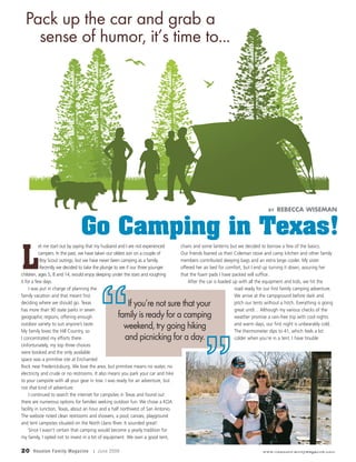20 Houston Family Magazine | June 2009 www.HoustonFamilyMagazine.com
L
et me start out by saying that my husband and I are not experienced
campers. In the past, we have taken our oldest son on a couple of
Boy Scout outings, but we have never been camping as a family.
Recently we decided to take the plunge to see if our three younger
children, ages 5, 8 and 14, would enjoy sleeping under the stars and roughing
it for a few days.
I was put in charge of planning the
family vacation and that meant first
deciding where we should go. Texas
has more than 90 state parks in seven
geographic regions, offering enough
outdoor variety to suit anyone’s taste.
My family loves the Hill Country, so
I concentrated my efforts there.
Unfortunately, my top three choices
were booked and the only available
space was a primitive site at Enchanted
Rock near Fredericksburg. We love the area, but primitive means no water, no
electricity and crude or no restrooms. It also means you park your car and hike
to your campsite with all your gear in tow. I was ready for an adventure, but
not that kind of adventure.
I continued to search the internet for campsites in Texas and found out
there are numerous options for families seeking outdoor fun. We chose a KOA
facility in Junction, Texas, about an hour and a half northwest of San Antonio.
The website noted clean restrooms and showers, a pool, canoes, playground
and tent campsites situated on the North Llano River. It sounded great!
Since I wasn’t certain that camping would become a yearly tradition for
my family, I opted not to invest in a lot of equipment. We own a good tent,
chairs and some lanterns but we decided to borrow a few of the basics.
Our friends loaned us their Coleman stove and camp kitchen and other family
members contributed sleeping bags and an extra large cooler. My sister
offered her air bed for comfort, but I end up turning it down, assuring her
that the foam pads I have packed will suffice.
After the car is loaded up with all the equipment and kids, we hit the
road ready for our first family camping adventure.
We arrive at the campground before dark and
pitch our tents without a hitch. Everything is going
great until… Although my various checks of the
weather promise a rain-free trip with cool nights
and warm days, our first night is unbearably cold.
The thermometer dips to 41, which feels a lot
colder when you’re in a tent. I have trouble
Go Camping in Texas!
Pack up the car and grab a
sense of humor, it’s time to...
BY REBECCA WISEMAN
If you’re not sure that your
family is ready for a camping
weekend, try going hiking
and picnicking for a day.
”
“
 