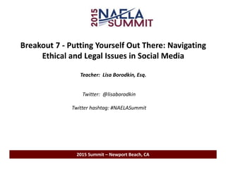 Breakout 7 - Putting Yourself Out There: Navigating
Ethical and Legal Issues in Social Media
Teacher: Lisa Borodkin, Esq.
2015 Summit – Newport Beach, CA
Twitter: @lisaborodkin
Twitter hashtag: #NAELASummit
 