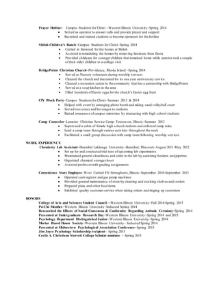 Prayer Hotline~ Campus Students for Christ ~Western Illinois University~Spring 2014
 Served as operator to answer calls and provide prayer and support
 Recruited and trained students to become operators for the hotline
Shiloh Children’s Ranch~Campus Students for Christ~Spring 2014
 Carried in firewood for the homes at Shiloh
 Assisted in remodeling the homes by removing linoleum from floors
 Provided childcare for youngerchildren that remained home while parents took a couple
of their older children to a college visit
BridgePointe Christian Church~Providence, Rhode Island ~Spring 2014
 Served as Nursery volunteers during worship services
 Cleaned the church and decorated for its one year anniversary service
 Cleaned a recreation center in the community that has a partnership with BridgePointe
 Served at a soup kitchen in the area
 Filled hundreds of Easter eggs for the church’s Easter egg hunt
CIY Block Party~Campus Students for Christ~Summer 2013 & 2014
 Helped with event by arranging photo booth and raking sand volleyball court
 Served sno-cones and beverages to students
 Raised awareness of campus ministries by interacting with high school students
Camp Counselor~Lamoine Christian Service Camp~Tennessee, Illinois~Summer 2012
 Supervised a cabin of female high schoolstudents and enforced camp rules
 Lead a camp team through various activities throughout the week
 Facilitated a small group discussion with camp team following worship services
WORK EXPERIENCE
Chemistry Lab Assistant~Hannibal LaGrange University~Hannibal, Missouri~August 2011-May 2012
 Set up for and conducted trial runs of upcoming lab experiments
 Maintained general cleanliness and order in the lab by sanitizing beakers and pipettes
 Organized chemical storage closet
 Assisted professorwith grading assignments
Convenience Store Employee~West Central FS~Stronghurst, Illinois~September 2010-September 2013
 Operated cash register and gas pump machines
 Provided general maintenance of store by cleaning and stocking shelves and coolers
 Prepared pizza and other food items
 Exhibited quality customer service when taking orders and ringing up customers
HONORS
College of Arts and Sciences Student Council ~Western Illinois University~Fall 2014-Spring 2015
Psi Chi Member~Western Illinois University~Inducted Spring 2014
Researched the Effects of Social Consensus & Conformity Regarding Attitude Certainty~Spring 2014
Presented at Undergraduate Research Day~Western Illinois University~Spring 2014 and 2015
Psychology Department Distinguished Junior~Western Illinois University~Spring 2014
Mortar Board Honor Society~Western Illinois University~ Inducted Spring 2014
Presented at Midwestern Psychological Association Conference~Spring 2015
Jim Joyce Psychology Scholarship recipient~ Spring 2015
Cecile A. Christison Sterrett College Scholar nominee ~ Spring 2015
 