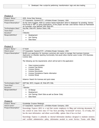 3. Developed Hive scripts for performing transformation logic and also loading
Project 2:
Project Name * ADS- Arrow Data Services
Client name* CT Corporation System(“CT)”, a Wolters Kluwer Company, USA
Project Description* As the name Suggest, ADS is a service based Application which is developed for providing Service
End Points to “CT” on going Applications. In this project we have used Service Stack as Feamework
as it provides more features than Web API.
Technologies Used * Asp.Net, Web API, Service Stack, SQL
Team Size* 3
Duration* 4 Months
Responsibilities*  Development
 Unit Testing
 Data Base
Project 3:
Project Name * CT BLM
Client name* CT Corporation System(“CT)”, a Wolters Kluwer Company, USA
Project Description* BLMS is an application for business customers who wants to manage their business licenses.
Application is a flexible reporting functionality that would allow internal users to view CTA Business
License data.
The following are the requirements which will be built in this application
 View License-Location
 License Fee History
 License History
 License Documents
 License Compliance Events information
 License Group
Advance Search for licenses and quick views
Technologies Used * ASP.Net, MVC, Angular JS, Web API, SQL
Team Size* 12
Duration* 1 Months
Responsibilities*  UI Design
 Development
 Unit Testing( Client Side as well as Server Side)
 Data Base
Project 4:
Project Name * Knowledge Express Redesign
Client name* CT Corporation System(“CT)”, a Wolters Kluwer Company, USA
Project Description* Knowledge Express (KE) is a tool that assists employees in filing and retrieving documents. It
has existed in some form since CT has been providing "on-demand" services. As of today, KE
has the most information and robust search ability options than it has ever had.
Knowledge Express is primarily an internal information database designed to maintain statutory
and verified administrative policy information needed to assist Service Teams with filing
 