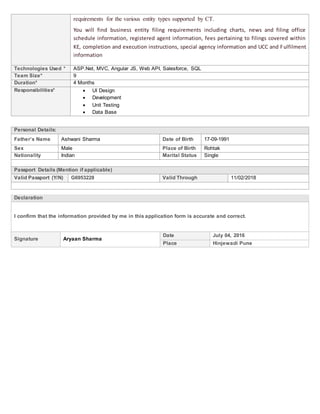 requirements for the various entity types supported by CT.
You will find business entity filing requirements including charts, news and filing office
schedule information, registered agent information, fees pertaining to filings covered within
KE, completion and execution instructions, special agency information and UCC and Fulfilment
information
Technologies Used * ASP.Net, MVC, Angular JS, Web API, Salesforce, SQL
Team Size* 9
Duration* 4 Months
Responsibilities*  UI Design
 Development
 Unit Testing
 Data Base
Personal Details:
Father’s Name Ashwani Sharma Date of Birth 17-09-1991
Sex Male Place of Birth Rohtak
Nationality Indian Marital Status Single
Passport Details (Mention if applicable)
Valid Passport (Y/N) G6953228 Valid Through 11/02/2018
Declaration
I confirm that the information provided by me in this application form is accurate and correct.
Signature Aryaan Sharma
Date July 04, 2016
Place Hinjewadi Pune
 
