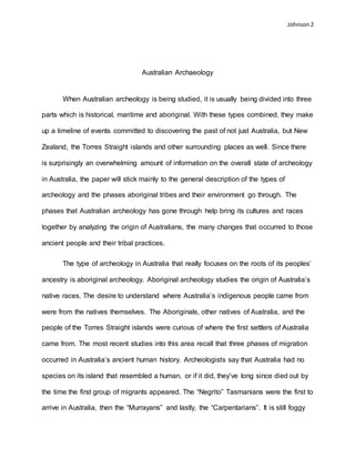 Johnson 2
Australian Archaeology
When Australian archeology is being studied, it is usually being divided into three
parts which is historical, maritime and aboriginal. With these types combined, they make
up a timeline of events committed to discovering the past of not just Australia, but New
Zealand, the Torres Straight islands and other surrounding places as well. Since there
is surprisingly an overwhelming amount of information on the overall state of archeology
in Australia, the paper will stick mainly to the general description of the types of
archeology and the phases aboriginal tribes and their environment go through. The
phases that Australian archeology has gone through help bring its cultures and races
together by analyzing the origin of Australians, the many changes that occurred to those
ancient people and their tribal practices.
The type of archeology in Australia that really focuses on the roots of its peoples’
ancestry is aboriginal archeology. Aboriginal archeology studies the origin of Australia’s
native races. The desire to understand where Australia’s indigenous people came from
were from the natives themselves. The Aboriginals, other natives of Australia, and the
people of the Torres Straight islands were curious of where the first settlers of Australia
came from. The most recent studies into this area recall that three phases of migration
occurred in Australia’s ancient human history. Archeologists say that Australia had no
species on its island that resembled a human, or if it did, they’ve long since died out by
the time the first group of migrants appeared. The “Negrito” Tasmanians were the first to
arrive in Australia, then the “Murrayans” and lastly, the “Carpentarians”. It is still foggy
 