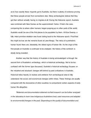 Johnson 3
as to how exactly these migrants got to Australia, but there is plenty of evidence proving
that these people arrived from somewhere else. Many archeologists believe that they
got their without actually having to migrate at all. During the Holocene epoch, Australia
was combined with New Guinea as the supercontinent Sahui. If that’s the case,
comparing this to where other humans began popping up on other parts of the world,
Australia would be one of the first places to be populated by them. At Kow Swamp, a
fully intact primitive skeleton was found dating back to the Holocene epoch. Proof that
this might be true are the remains found at Lake Mungo. The relics of a prehistoric
human found there are, debatably, the oldest signs of human life. As the origin of the
first people on Australia is continued to be analyzed, the history of the continent is
slowly being revealed.
Another way that the history of Australia is being acknowledged is through the
second form of Australia’s archeology, which is historical archeology. Not to be too
confused with the former type discussed, Australia’s historical archeology focuses on
the industrial and structural changes left behind by past civilizations in Australia.
Historical relies heavily on studies and artefacts from archeological sites to fully
understand the social, and economical changes within tribes. These findings are usually
compared with the discoveries of other countries to comprehend certain aspects of early
human life altogether.
“Materials and documentation obtained via field research can be further analyzed
in the laboratory to learn how Indigenous Australians lived, used resources and adapted
to environmental changes in the past. Depending on the quality of documentation and
 