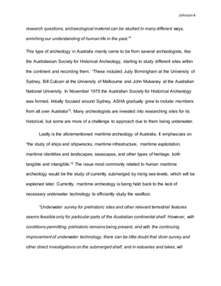 Johnson 4
research questions, archaeological material can be studied in many different ways,
enriching our understanding of human life in the past.”1
This type of archeology in Australia mainly came to be from several archeologists, like
the Australasian Society for Historical Archeology, starting to study different sites within
the continent and recording them. “These included Judy Birmingham at the University of
Sydney, Bill Culican at the University of Melbourne and John Mulvaney at the Australian
National University. In November 1970 the Australian Society for Historical Archeology
was formed. Initially focused around Sydney, ASHA gradually grew to include members
from all over Australia”3. Many archeologists are invested into researching sites for its
historical, but some are more of a challenge to approach due to them being underwater.
Lastly is the aforementioned maritime archeology of Australia. It emphasizes on
“the study of ships and shipwrecks, maritime infrastructure, maritime exploitation,
maritime identities and landscapes, seascapes, and other types of heritage, both
tangible and intangible.”2 The issue most commonly related to human maritime
archeology would be the study of currently submerged by rising sea levels, which will be
explained later. Currently, maritime archeology is being held back to the lack of
necessary underwater technology to efficiently study the seafloor.
“Underwater survey for prehistoric sites and other relevant terrestrial features
seems feasible only for particular parts of the Australian continental shelf. However, with
conditions permitting, prehistoric remains being present, and with the continuing
improvement of underwater technology, there can be little doubt that diver survey and
other direct investigations on the submerged shelf, and in estuaries and lakes, will
 