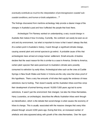 Johnson 5
eventually contribute as much to the interpretation of pre-transgression coastal/ sub-
coastal conditions, and human or biotic adaptations…”6
The findings discovered from maritime archeology help provide a clearer image of the
changes in Australia’s past and how it affected the people that lived there.
Archeologist Tim Flannery worked on understanding a very crucial change in
Australia that makes it how it is today. Currently, the continent can easily be seen as an
arid and dry environment, but what is important to know is that it wasn’t always like that.
At a certain point in Australia’s history, it went through a significant climate change,
causing several plant and animal species to go extinct. A probable cause of this that
archeologists have arrived at is large human settlement. Small amounts of studies
declare that the exact reason for this is similar to a case in America. Similar to America,
certain plant species’ that were paramount to Australia’s climate were possibly
consumed to extinction by early tribes. Archeological sites such as the ones at Cuddle
Springs in New South Wales and Keilor in Victoria are the only ones that show proof of
this hypothesis. There a very few amounts of kill sites that supply the evidence of mass
extinctions due to hunting. That doesn’t exactly set the Australian tribes scot-free since
their development of animal farming around 18,000-7,000 years ago led to some
extinctions. It wasn’t just the environment that changed, but also the tribes themselves.
Harry Lourandos, an archeologist, describes the effects Australian tribes went through
as intensification, which is the debate that social change is what causes the economy of
tribes to change. This is usually associated with the massive changes that every tribe
phased through around 4,000 years ago. During that time, an increased number of
artefacts and sites appeared along with growth of the sites themselves. Over the span
 
