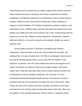 Johnson 6
of the Holocene epoch to present day, the melting of glaciers from the last ice age has
slowly increased sea levels on the planet. Kent Flannery named this the Flandrian
transgression and related the global event to a phenomenon known as broad spectrum
revolution, referring to when tribes decide to broaden their hunting preferences in
response to climate deviations. The Flandrian transgression provided a multitude of new
opportunities to hunt in different places since the rising water level calmed strong rivers,
allowing more edible marine life to swim upstream and, in tune, bringing along more bird
species to hunt those fish. “Blessed” by these fluctuations in temperature, Australian
tribes were invited to a new world of resources and eventually invented new ways of
cultivating them.
As the overall environment of Australia is remodeled by the Flandrian
transgression, tribes that began to widen their diets to include fish and plants, also
developed their own ways of hunting them. W.E Roth, an archeologist, studied some of
the ways the aboriginal people hunted, such as using nets and “beaters” to hunt
kangaroos. In operation, nets with 3 sides enclosed are used for the kangaroos to be
chased into and then are clubbed to death by the assigned “beaters” while they’re
caught inside. Tribes also used other clever tactics to capture large land animals such
as chasing them off shore eventually leading them into a fish trap. For a time,
archeologists believed that aboriginal people had never discovered the concept of
agriculture back then, but are disproven by studying their use of “bush tucker” plants.
Though they were found in places that weren’t favorable, the women of some tribes
would take the more immature plants and place them closer to their sites. Other uses
for vegetation by the aboriginal people was “firestick” farming. In overgrown forests,
 